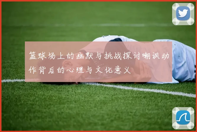 篮球场上的幽默与挑战探讨嘲讽动作背后的心理与文化意义