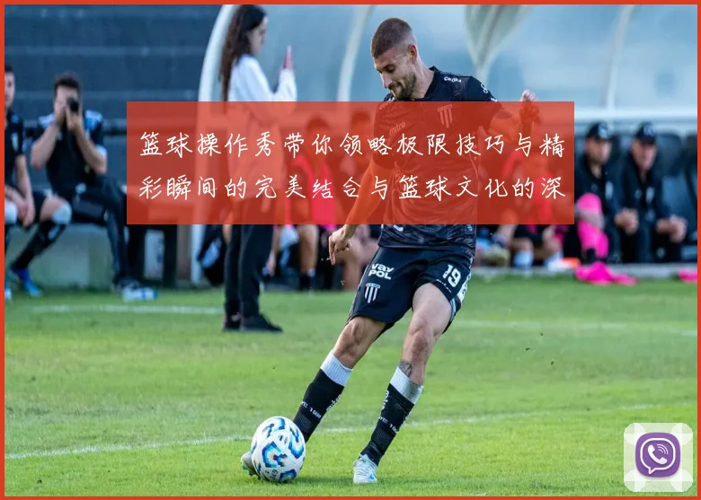 篮球操作秀带你领略极限技巧与精彩瞬间的完美结合与篮球文化的深度探索