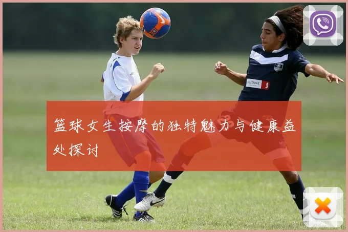 篮球女生按摩的独特魅力与健康益处探讨